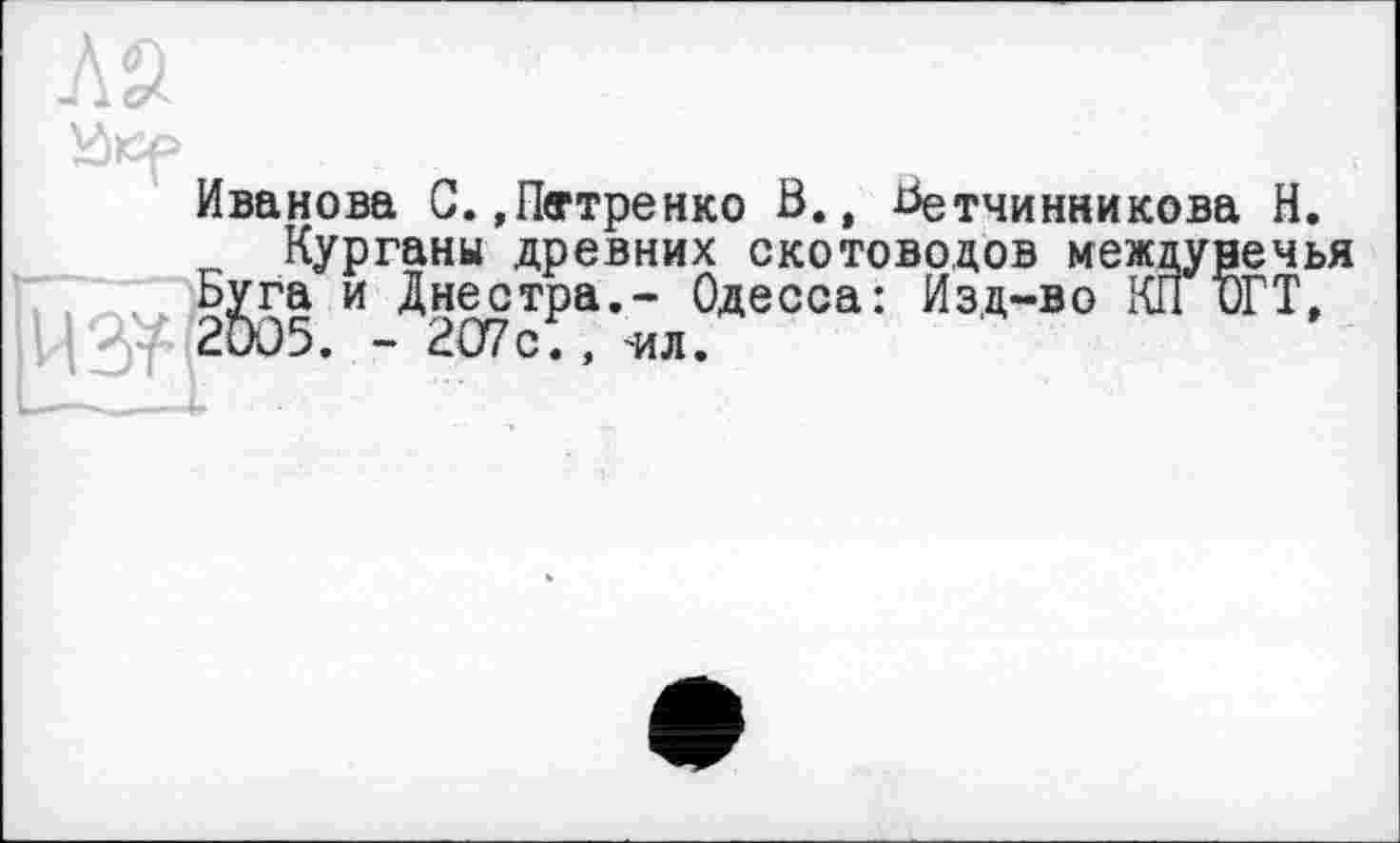 ﻿Иванова С. »Пегтренко В., Ветчинникова Н.
Курганы древних скотоводов междунечья Ьуга и Днестра.- Одесса: Изд-во КГГиГТ, 2DO5. - 207с., 'ил.